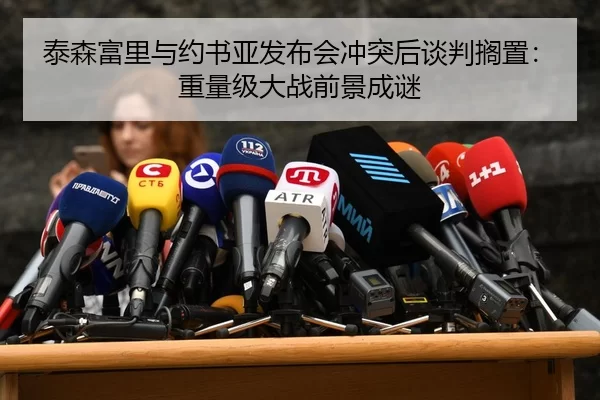 泰森富里与约书亚发布会冲突后谈判搁置：重量级大战前景成谜